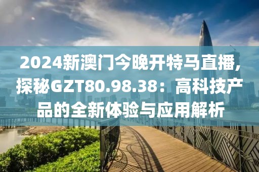 2024新澳门今晚开特马直播,探秘GZT80.98.38：高科技产品的全新体验与应用解析