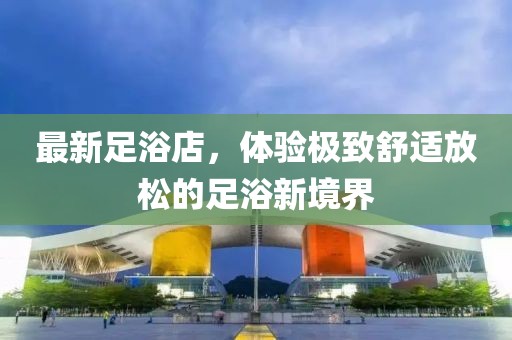 最新足浴店，体验极致舒适放松的足浴新境界