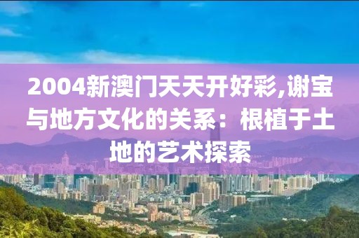 2004新澳门天天开好彩,谢宝与地方文化的关系：根植于土地的艺术探索