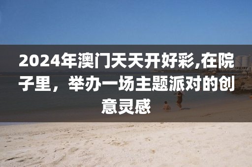 2024年澳门天天开好彩,在院子里，举办一场主题派对的创意灵感