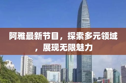 阿雅最新节目，探索多元领域，展现无限魅力