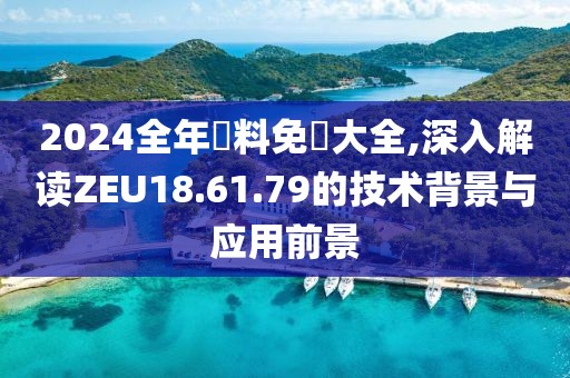 2024全年資料免費大全,深入解读ZEU18.61.79的技术背景与应用前景