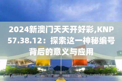 2024新澳门天天开好彩,KNP57.38.12：探索这一神秘编号背后的意义与应用