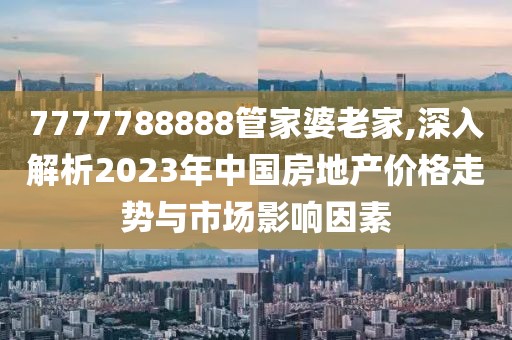 7777788888管家婆老家,深入解析2023年中国房地产价格走势与市场影响因素