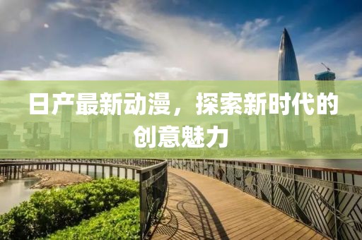 日产最新动漫，探索新时代的创意魅力