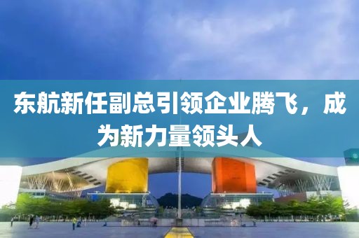 东航新任副总引领企业腾飞，成为新力量领头人