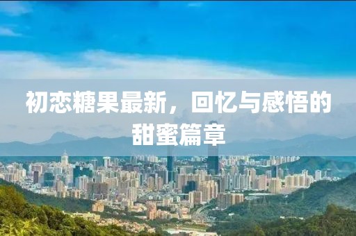 初恋糖果最新，回忆与感悟的甜蜜篇章