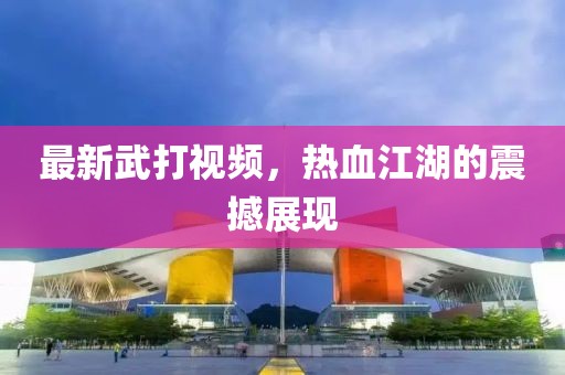 最新武打视频，热血江湖的震撼展现