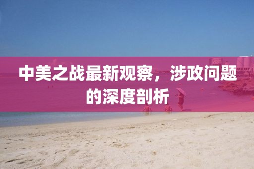 中美之战最新观察，涉政问题的深度剖析