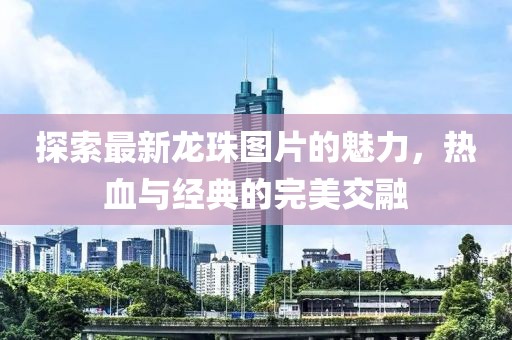 探索最新龙珠图片的魅力，热血与经典的完美交融