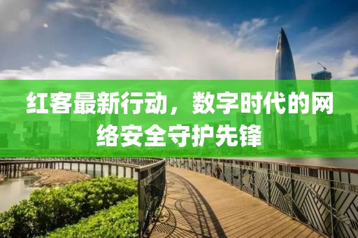 红客最新行动，数字时代的网络安全守护先锋