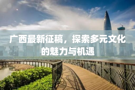 广西最新征稿，探索多元文化的魅力与机遇