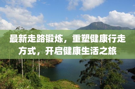 最新走路锻炼，重塑健康行走方式，开启健康生活之旅