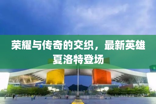 荣耀与传奇的交织，最新英雄夏洛特登场