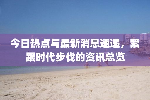 今日热点与最新消息速递，紧跟时代步伐的资讯总览