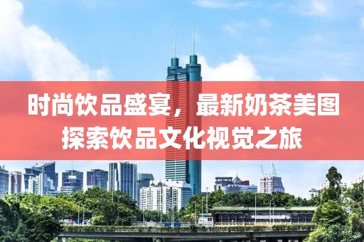 时尚饮品盛宴，最新奶茶美图探索饮品文化视觉之旅