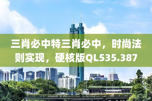 三肖必中特三肖必中，时尚法则实现，硬核版QL535.387