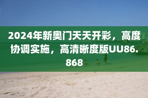 2024年新奥门天天开彩，高度协调实施，高清晰度版UU86.868