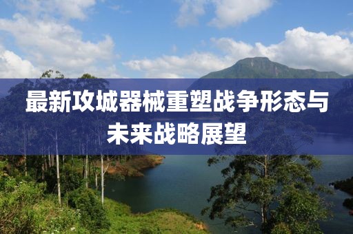 最新攻城器械重塑战争形态与未来战略展望