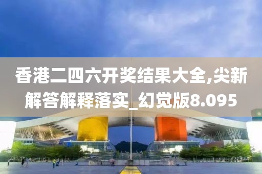 香港二四六开奖结果大全,尖新解答解释落实_幻觉版8.095