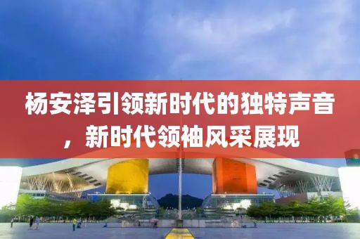 杨安泽引领新时代的独特声音，新时代领袖风采展现