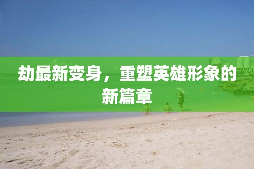 劫最新变身，重塑英雄形象的新篇章