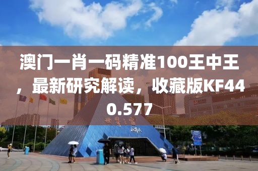 澳门一肖一码精准100王中王，最新研究解读，收藏版KF440.577