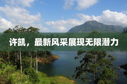 许凯，最新风采展现无限潜力