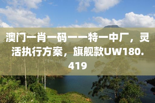 澳门一肖一码一一特一中厂，灵活执行方案，旗舰款UW180.419