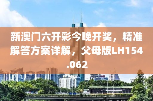 新澳门六开彩今晚开奖，精准解答方案详解，父母版LH154.062