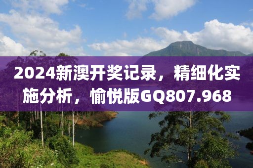 2024新澳开奖记录，精细化实施分析，愉悦版GQ807.968