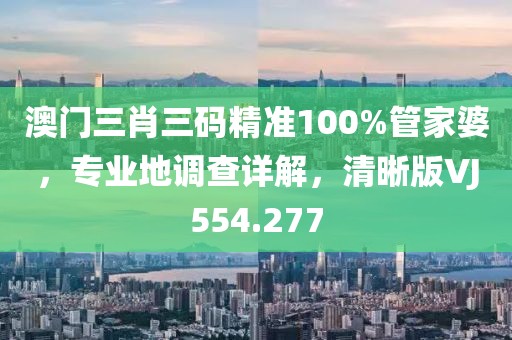 澳门三肖三码精准100%管家婆，专业地调查详解，清晰版VJ554.277