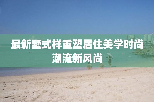 最新墅式样重塑居住美学时尚潮流新风尚