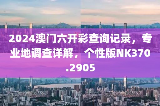 2024澳门六开彩查询记录，专业地调查详解，个性版NK370.2905