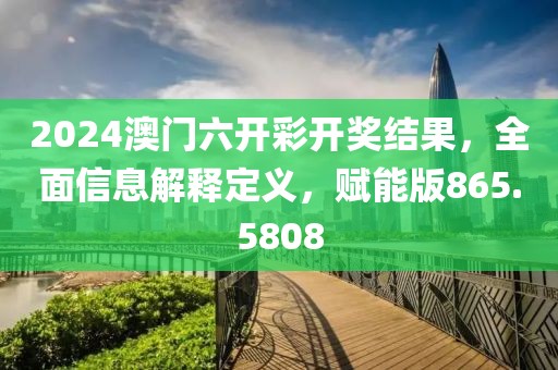 2024澳门六开彩开奖结果，全面信息解释定义，赋能版865.5808