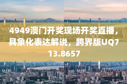 4949澳门开奖现场开奖直播，具象化表达解说，跨界版UQ713.8657