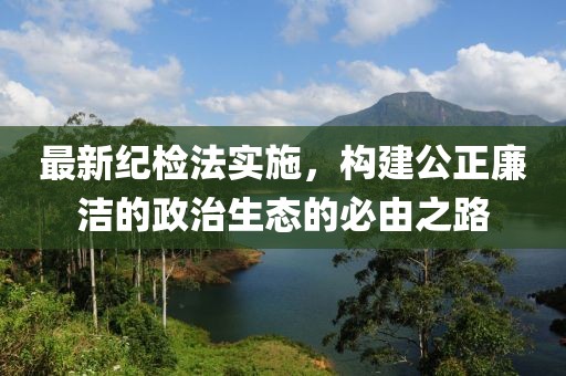 最新纪检法实施，构建公正廉洁的政治生态的必由之路