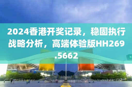 2024香港开奖记录，稳固执行战略分析，高端体验版HH269.5662
