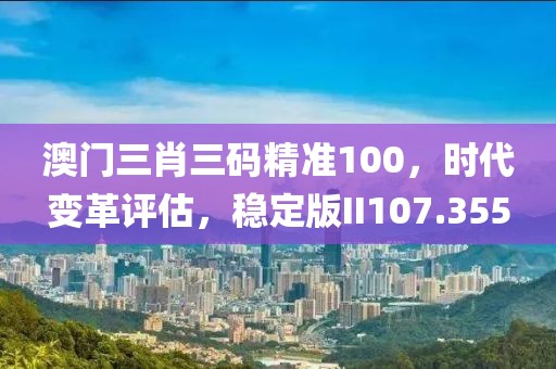 澳门三肖三码精准100，时代变革评估，稳定版II107.355