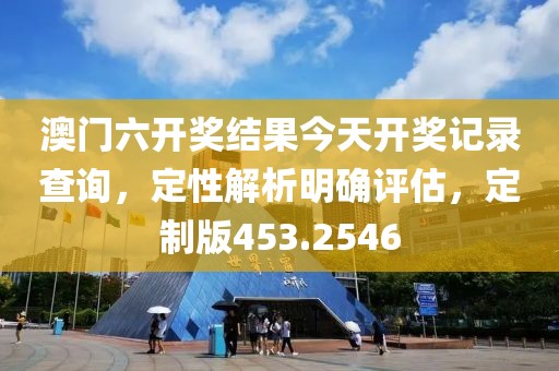 澳门六开奖结果今天开奖记录查询，定性解析明确评估，定制版453.2546