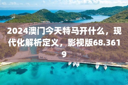 2024澳门今天特马开什么，现代化解析定义，影视版68.3619