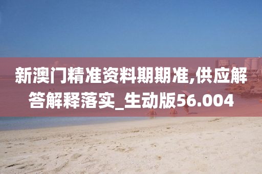 新澳门精准资料期期准,供应解答解释落实_生动版56.004