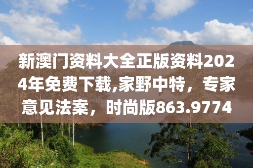 新澳门资料大全正版资料2024年免费下载,家野中特，专家意见法案，时尚版863.9774