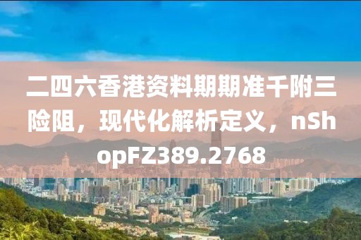 二四六香港资料期期准千附三险阻，现代化解析定义，nShopFZ389.2768