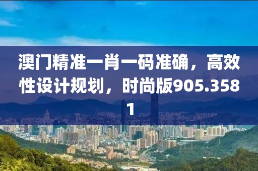 澳门精准一肖一码准确，高效性设计规划，时尚版905.3581