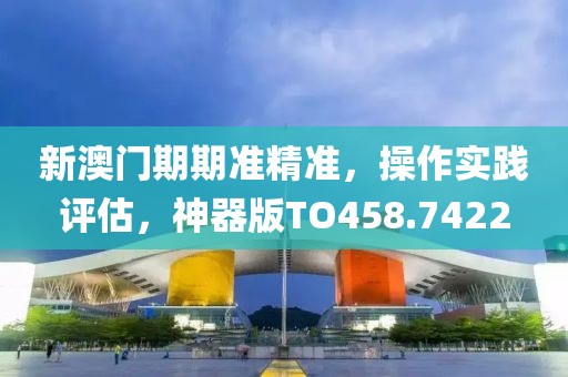 新澳门期期准精准，操作实践评估，神器版TO458.7422