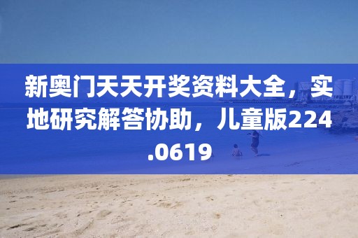 新奥门天天开奖资料大全，实地研究解答协助，儿童版224.0619