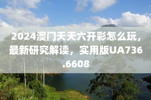 2024澳门天天六开彩怎么玩，最新研究解读，实用版UA736.6608