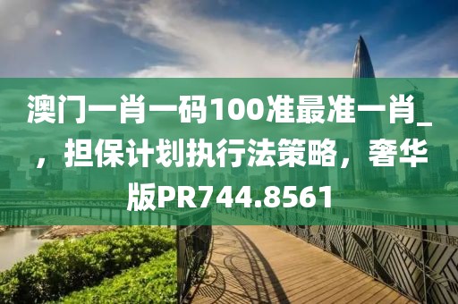 澳门一肖一码100准最准一肖_，担保计划执行法策略，奢华版PR744.8561