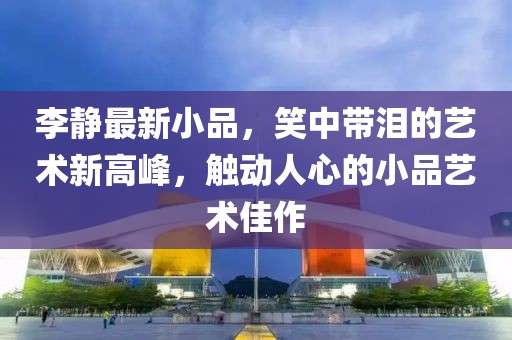 李静最新小品，笑中带泪的艺术新高峰，触动人心的小品艺术佳作